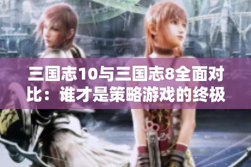 三国志10与三国志8全面对比：谁才是策略游戏的终极王者