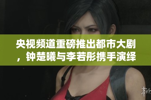 央视频道重磅推出都市大剧，钟楚曦与李若彤携手演绎精彩故事