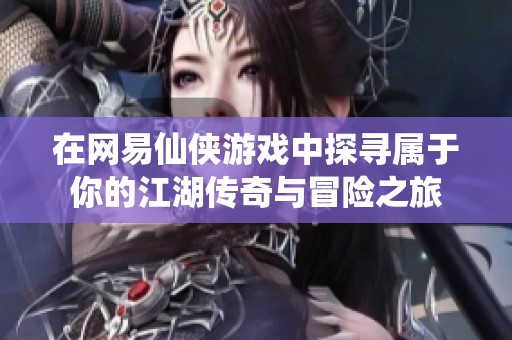 在网易仙侠游戏中探寻属于你的江湖传奇与冒险之旅