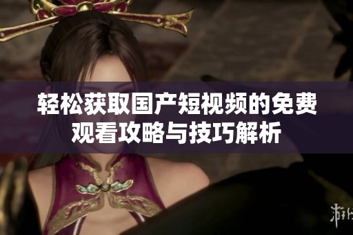 轻松获取国产短视频的免费观看攻略与技巧解析
