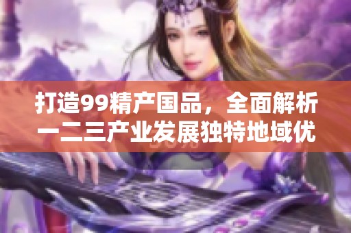 打造99精产国品，全面解析一二三产业发展独特地域优势