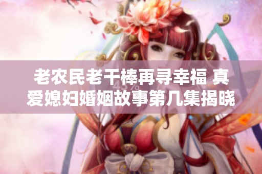 老农民老干棒再寻幸福 真爱媳妇婚姻故事第几集揭晓