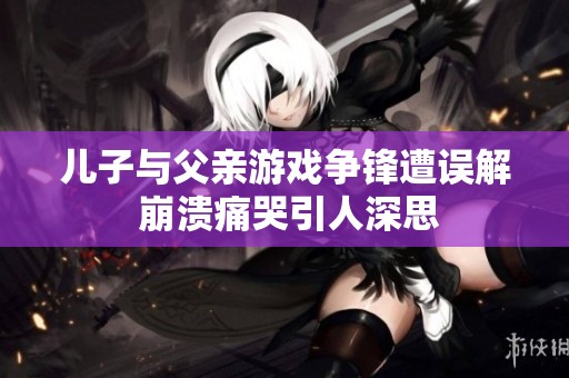 儿子与父亲游戏争锋遭误解 崩溃痛哭引人深思