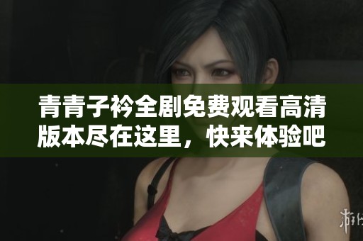 青青子衿全剧免费观看高清版本尽在这里，快来体验吧！