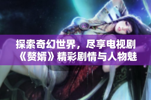 探索奇幻世界，尽享电视剧《赘婿》精彩剧情与人物魅力