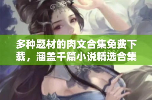 多种题材的肉文合集免费下载，涵盖千篇小说精选合集