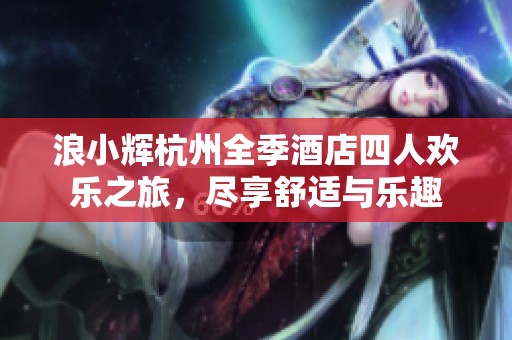 浪小辉杭州全季酒店四人欢乐之旅，尽享舒适与乐趣