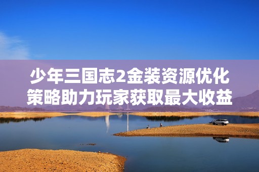 少年三国志2金装资源优化策略助力玩家获取最大收益