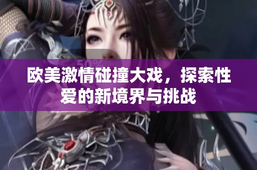 欧美激情碰撞大戏，探索性爱的新境界与挑战