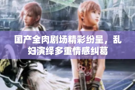 国产全肉剧场精彩纷呈，乱妇演绎多重情感纠葛