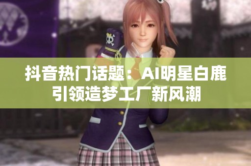 抖音热门话题：AI明星白鹿引领造梦工厂新风潮