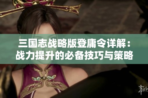 三国志战略版登庸令详解：战力提升的必备技巧与策略