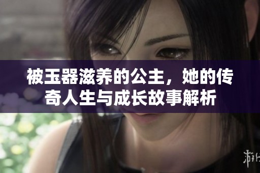 被玉器滋养的公主，她的传奇人生与成长故事解析