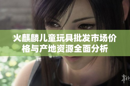 火麒麟儿童玩具批发市场价格与产地资源全面分析