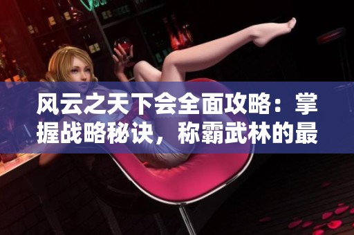 风云之天下会全面攻略：掌握战略秘诀，称霸武林的最终秘籍