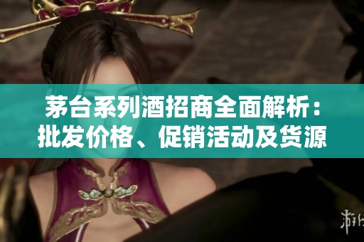 茅台系列酒招商全面解析：批发价格、促销活动及货源产地介绍