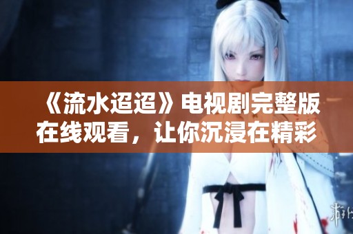 《流水迢迢》电视剧完整版在线观看，让你沉浸在精彩的故事中