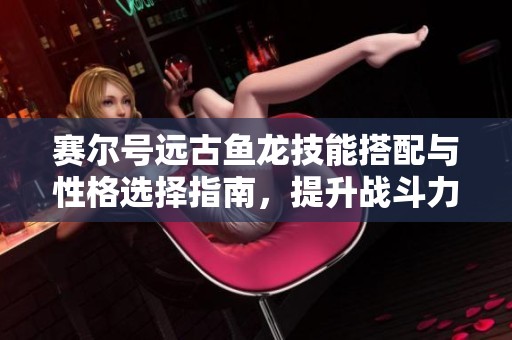 赛尔号远古鱼龙技能搭配与性格选择指南，提升战斗力技巧解析