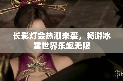 长影灯会热潮来袭，畅游冰雪世界乐趣无限