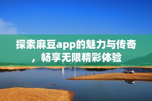 探索麻豆app的魅力与传奇，畅享无限精彩体验