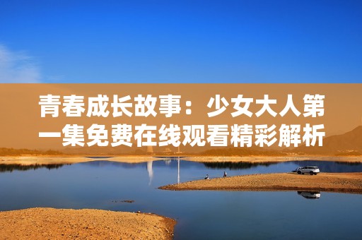 青春成长故事：少女大人第一集免费在线观看精彩解析