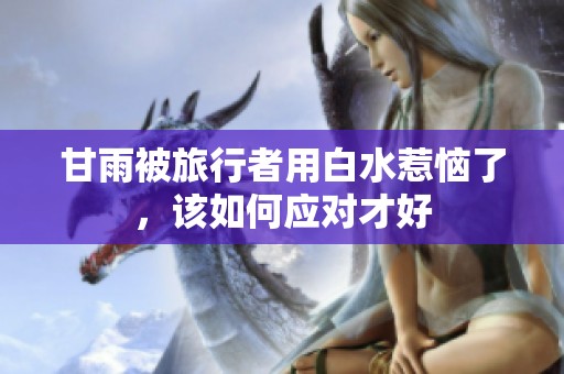 甘雨被旅行者用白水惹恼了，该如何应对才好