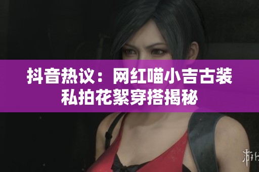 抖音热议：网红喵小吉古装私拍花絮穿搭揭秘